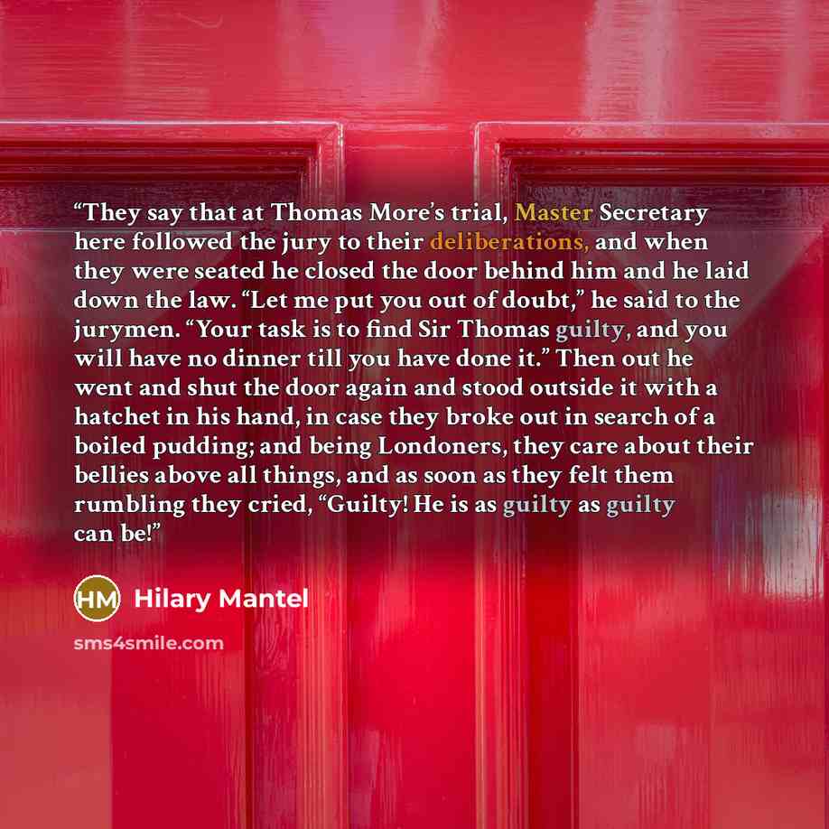 “They say that at Thomas More’s trial, Master Secretary here followed the jury to their deliberations, and when they were seated he closed the door behind him and he laid down the law. “Let me put you out of doubt,” he said to the jurymen. “Your task is to find Sir Thomas guilty, and you will have…” quote by Hilary Mantel