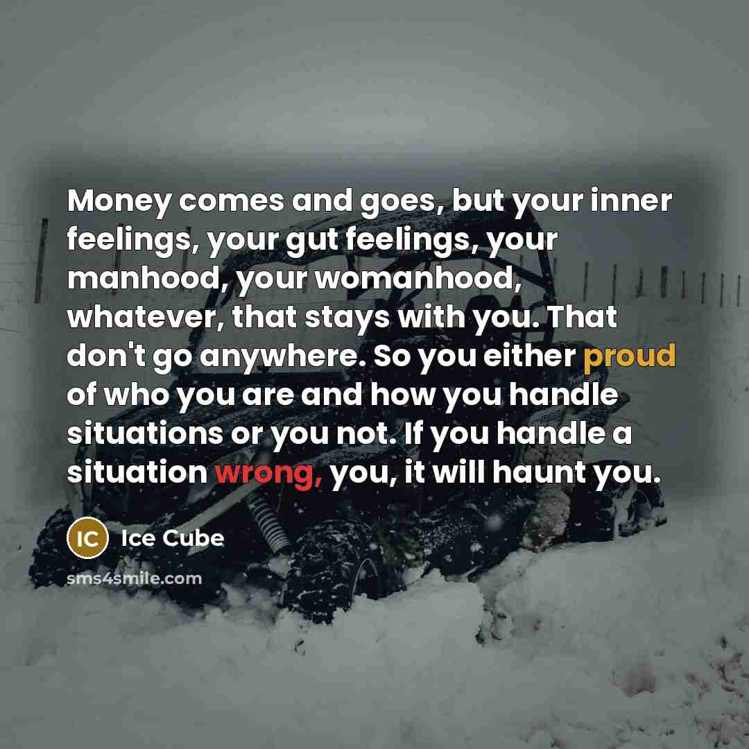 “Money comes and goes, but your inner feelings, your gut feelings, your manhood, your womanhood, whatever, that stays with you. That don't go anywhere. So you either proud of who you are and how you handle situations or you not. If you handle a situation wrong, you, it will haunt you.” quote by Ice Cube
