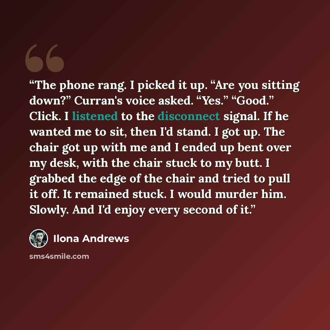 “The phone rang. I picked it up. “Are you sitting down?” Curran's voice asked. “Yes.” “Good.” Click. I listened to the disconnect signal. If he wanted me to sit, then I'd stand. I got up. The chair got up with me and I ended up bent over my desk, with the chair stuck to my butt. I grabbed the edge…” quote by Ilona Andrews