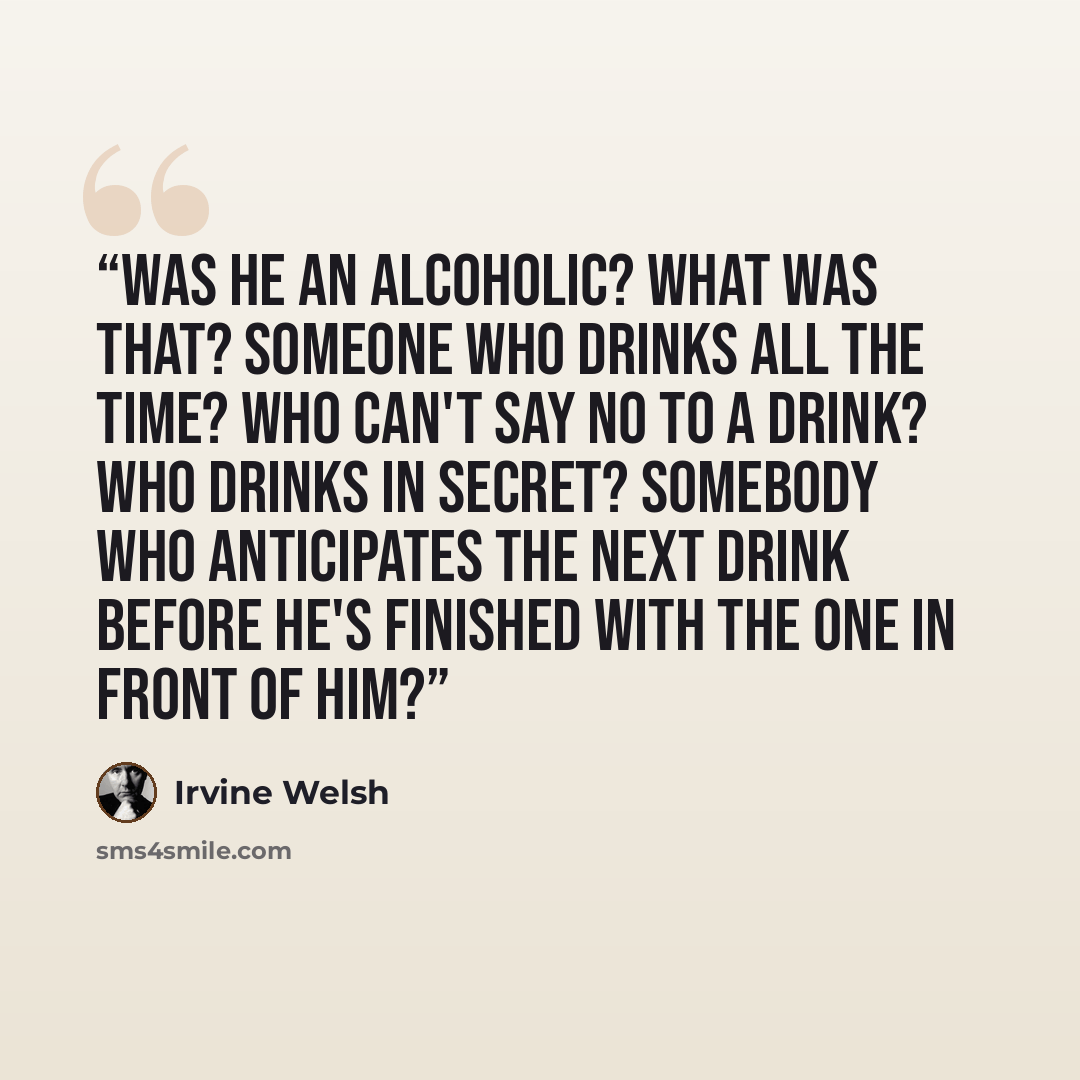 “Was he an alcoholic? What was that? Someone who drinks all the time? Who can't say no to a drink? Who drinks in secret? Somebody who anticipates the next drink before he's finished with the one in front of him?” quote by Irvine Welsh
