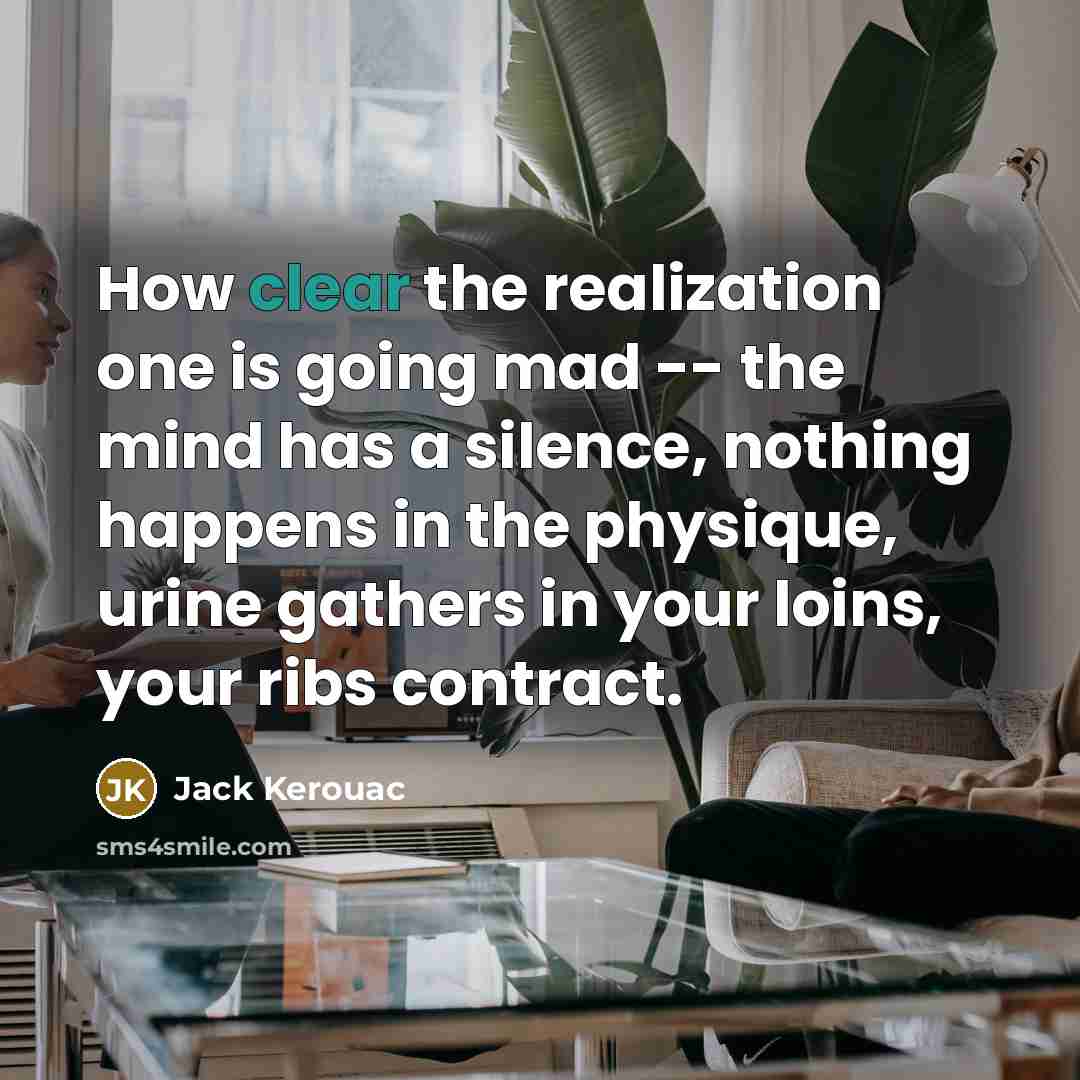 “How clear the realization one is going mad -- the mind has a silence, nothing happens in the physique, urine gathers in your loins, your ribs contract.” quote by Jack Kerouac