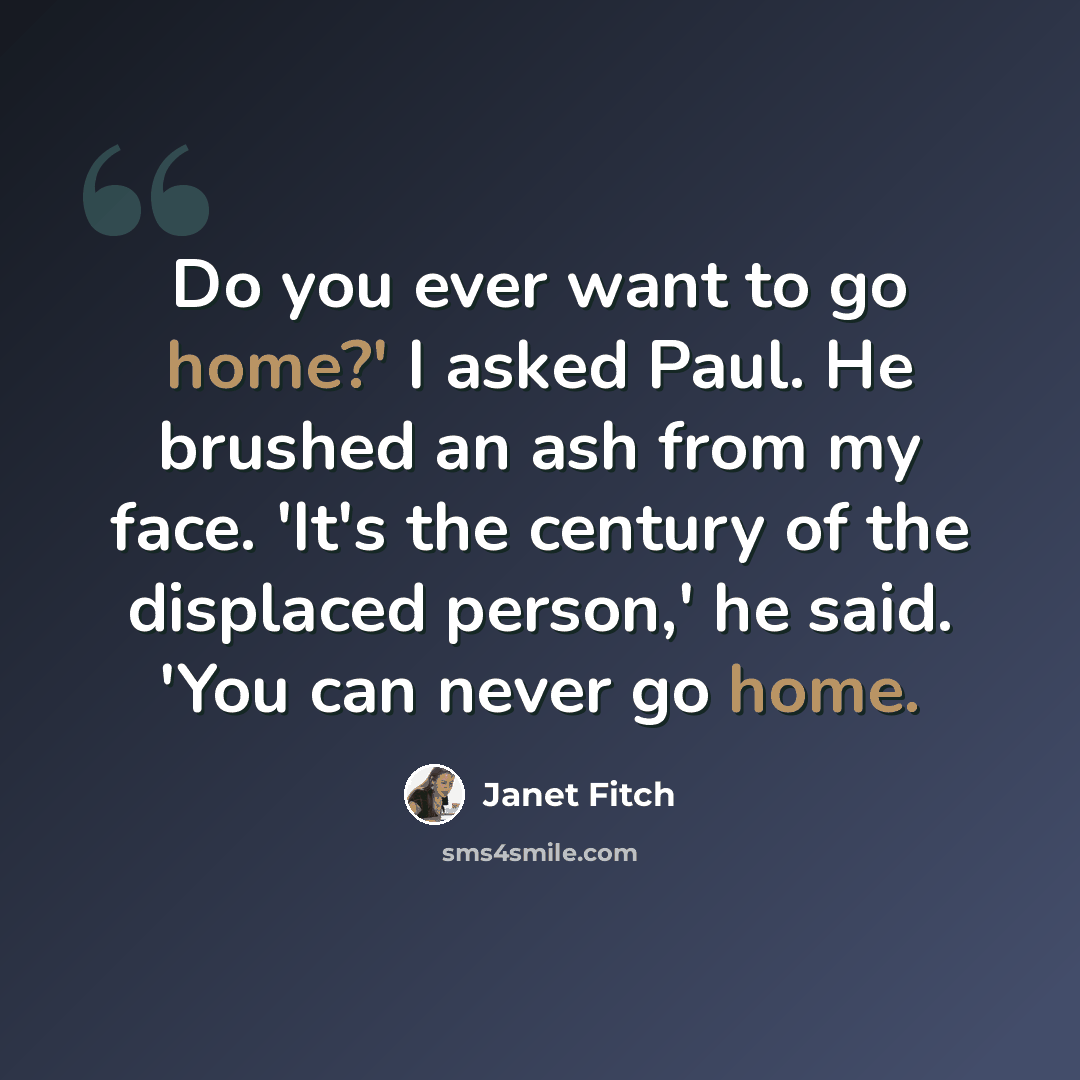 “Do you ever want to go home?' I asked Paul. He brushed an ash from my face. 'It's the century of the displaced person,' he said. 'You can never go home.” quote by Janet Fitch