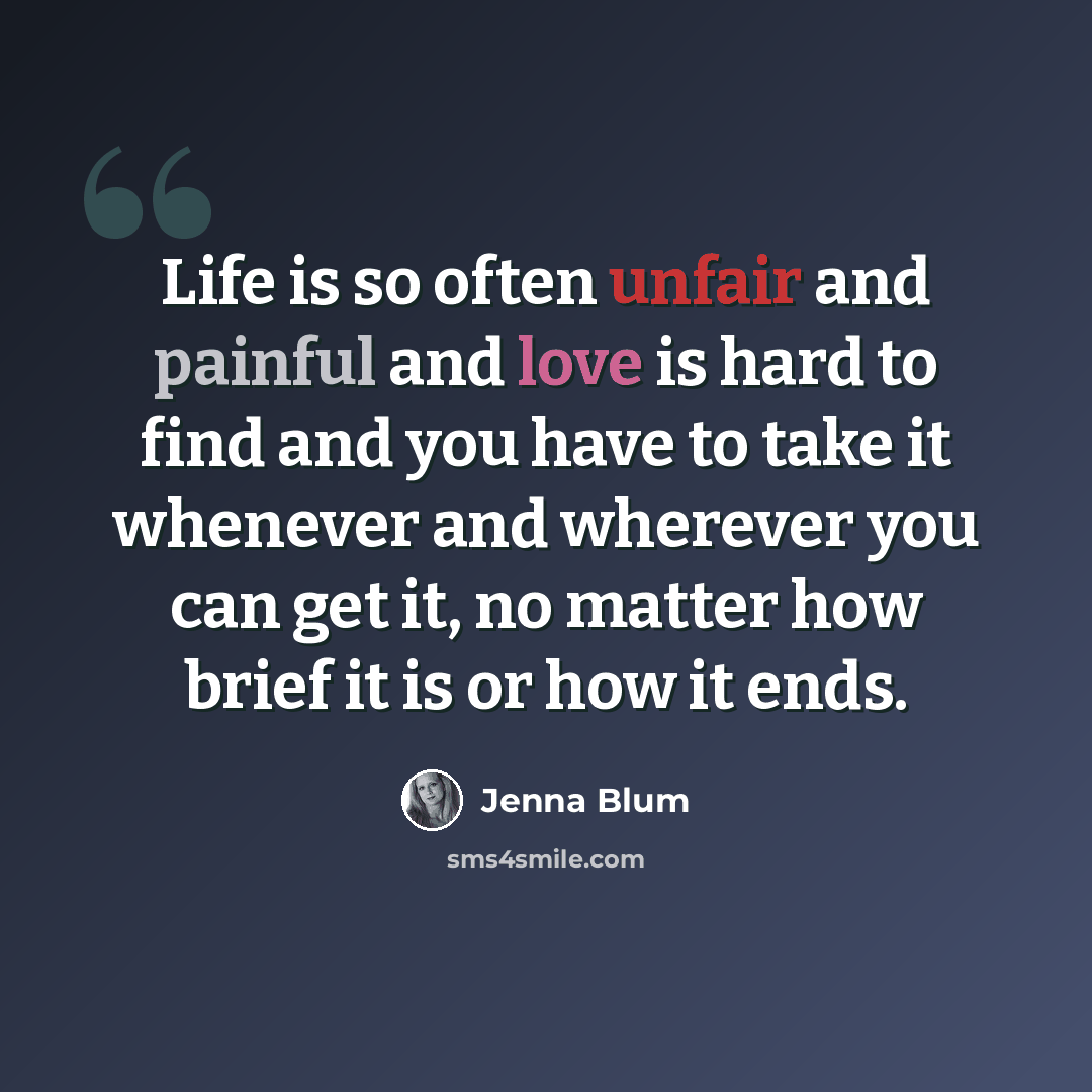 “Life is so often unfair and painful and love is hard to find and you have to take it whenever and wherever you can get it, no matter how brief it is or how it ends.” quote by Jenna Blum
