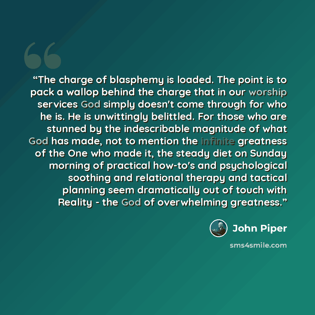 “The charge of blasphemy is loaded. The point is to pack a wallop behind the charge that in our worship services God simply doesn't come through for who he is. He is unwittingly belittled. For those who are stunned by the indescribable magnitude of what God has made, not to mention the infinite…” quote by John Piper