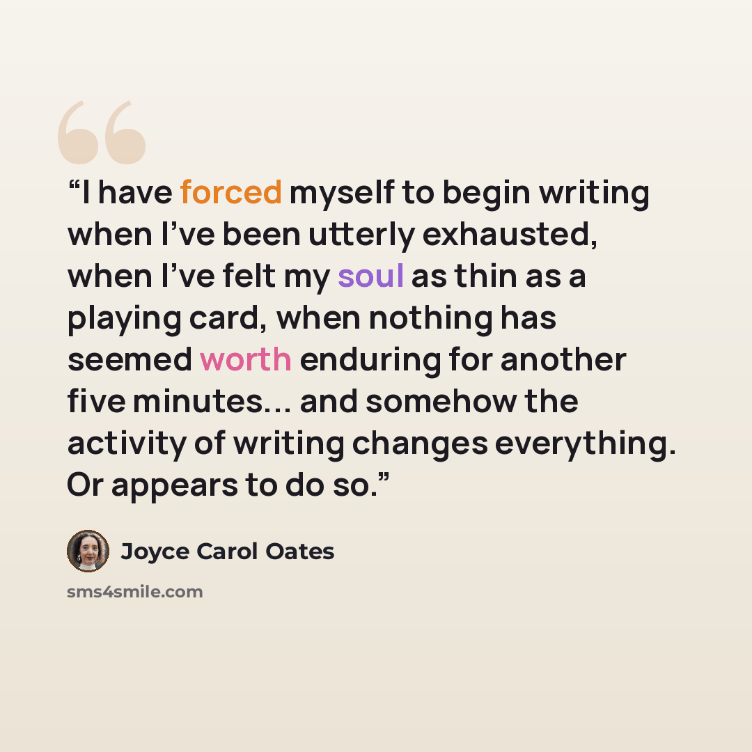 “I have forced myself to begin writing when I've been utterly exhausted, when I've felt my soul as thin as a playing card, when nothing has seemed worth enduring for another five minutes... and somehow the activity of writing changes everything. Or appears to do so.” quote by Joyce Carol Oates