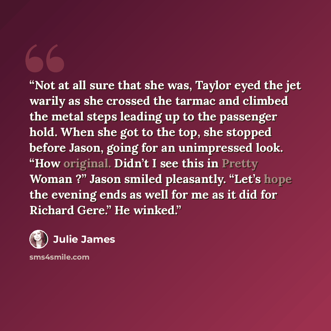 “Not at all sure that she was, Taylor eyed the jet warily as she crossed the tarmac and climbed the metal steps leading up to the passenger hold. When she got to the top, she stopped before Jason, going for an unimpressed look. “How original. Didn’t I see this in Pretty Woman ?” Jason smiled…” quote by Julie James