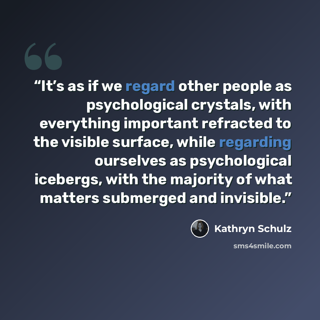“It’s as if we regard other people as psychological crystals, with everything important refracted to the visible surface, while regarding ourselves as psychological icebergs, with the majority of what matters submerged and invisible.” quote by Kathryn Schulz