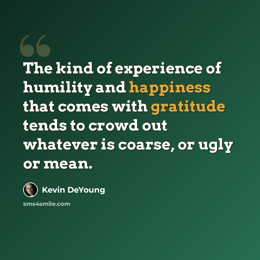 “The kind of experience of humility and happiness that comes with gratitude tends to crowd out whatever is coarse, or ugly or mean.” quote by Kevin DeYoung