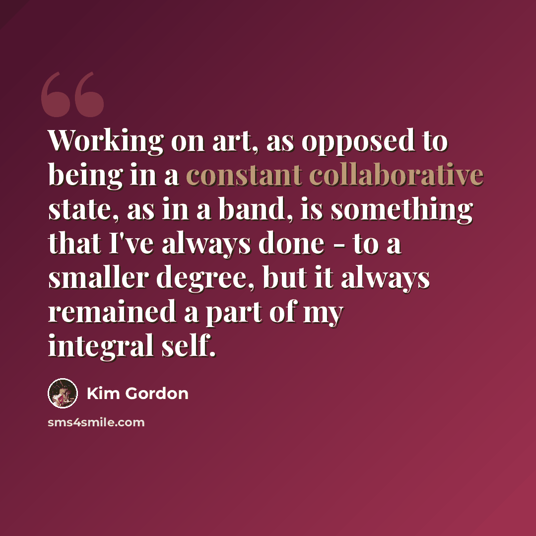 “Working on art, as opposed to being in a constant collaborative state, as in a band, is something that I've always done - to a smaller degree, but it always remained a part of my integral self.” quote by Kim Gordon
