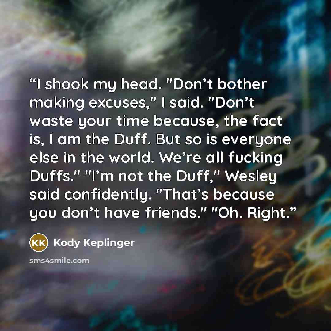 “I shook my head. "Don’t bother making excuses," I said. "Don’t waste your time because, the fact is, I am the Duff. But so is everyone else in the world. We’re all fucking Duffs." "I’m not the Duff," Wesley said confidently. "That’s because you don’t have friends." "Oh. Right.” quote by Kody Keplinger