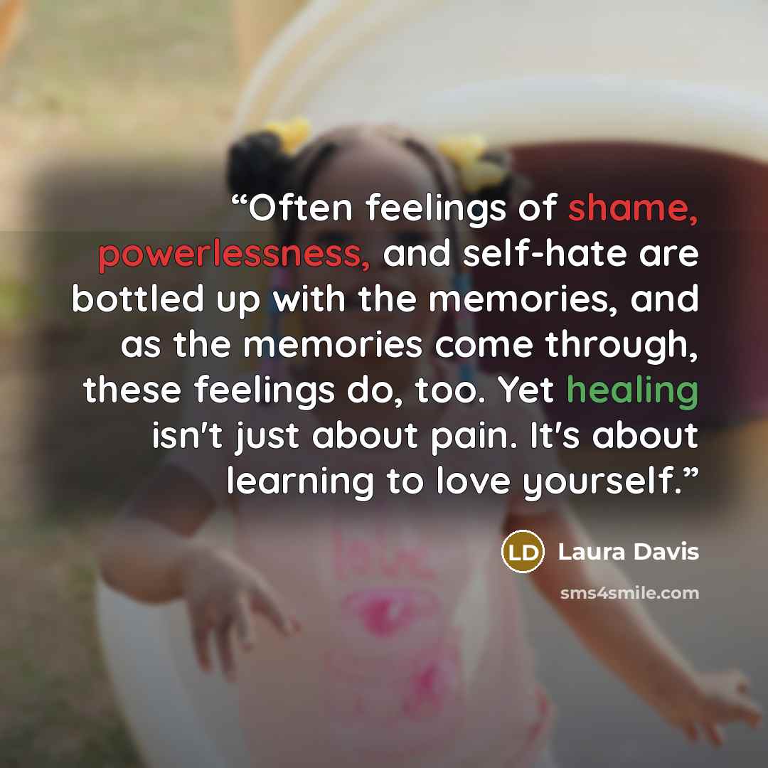“Often feelings of shame, powerlessness, and self-hate are bottled up with the memories, and as the memories come through, these feelings do, too. Yet healing isn't just about pain. It's about learning to love yourself.” quote by Laura Davis