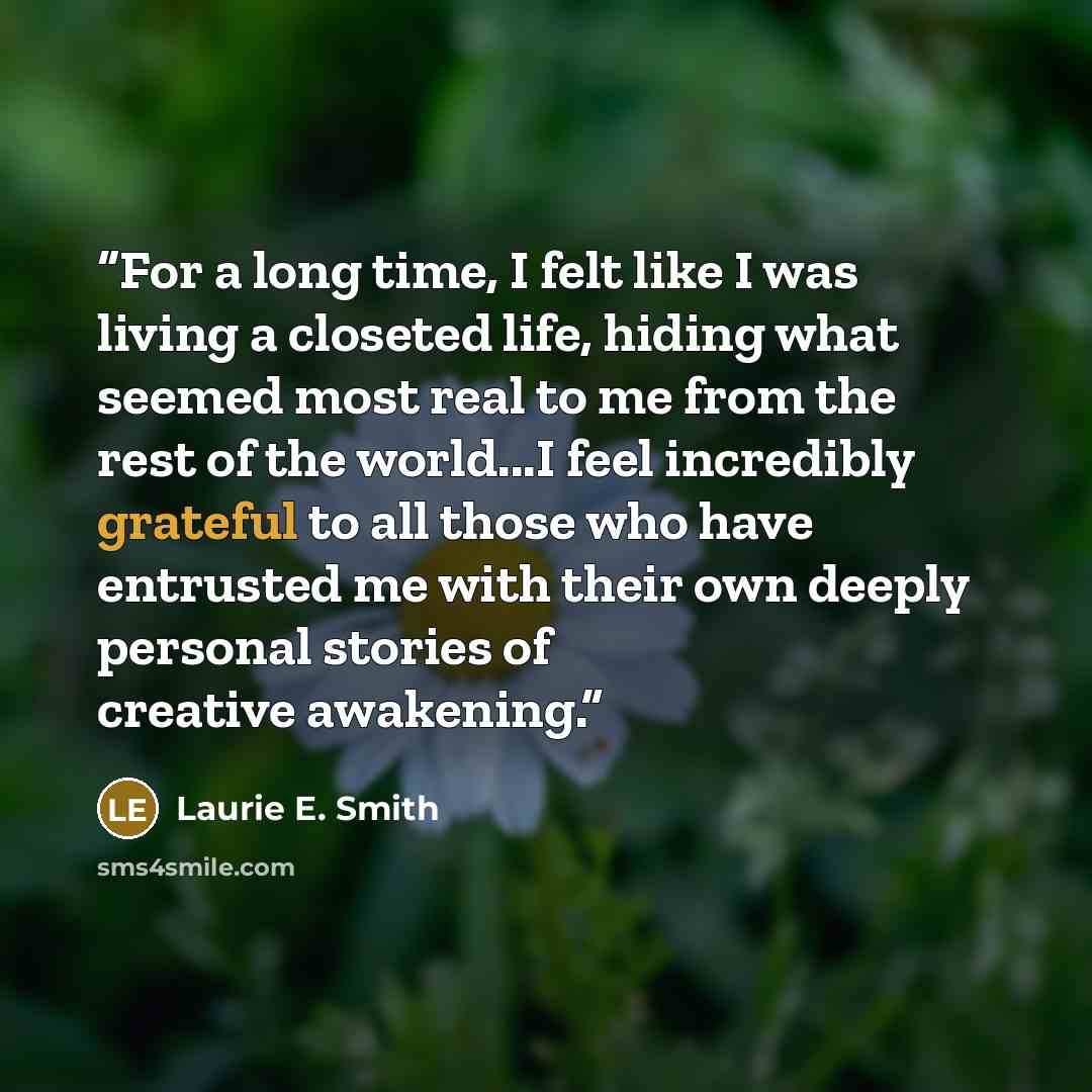 “For a long time, I felt like I was living a closeted life, hiding what seemed most real to me from the rest of the world...I feel incredibly grateful to all those who have entrusted me with their own deeply personal stories of creative awakening.” quote by Laurie E. Smith