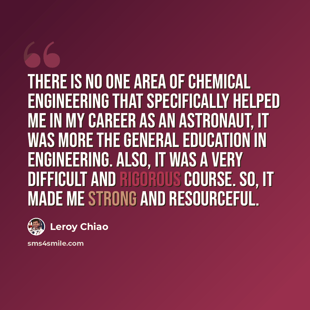 “There is no one area of chemical engineering that specifically helped me in my career as an astronaut, it was more the general education in engineering. Also, it was a very difficult and rigorous course. So, it made me strong and resourceful.” quote by Leroy Chiao