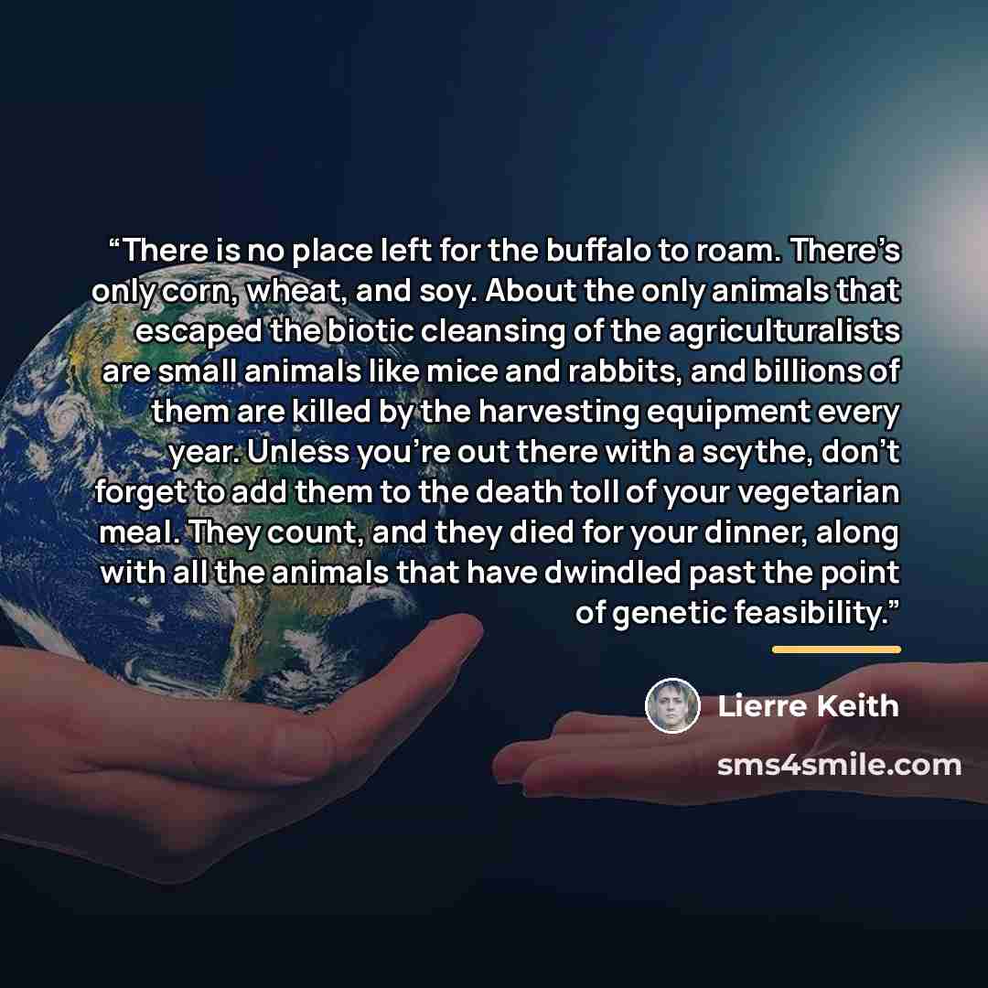 “There is no place left for the buffalo to roam. There’s only corn, wheat, and soy. About the only animals that escaped the biotic cleansing of the agriculturalists are small animals like mice and rabbits, and billions of them are killed by the harvesting equipment every year. Unless you’re out…” quote by Lierre Keith
