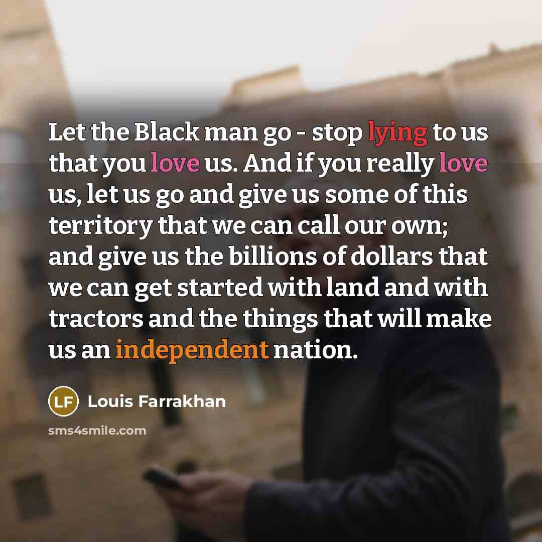 “Let the Black man go - stop lying to us that you love us. And if you really love us, let us go and give us some of this territory that we can call our own; and give us the billions of dollars that we can get started with land and with tractors and the things that will make us an independent nation.” quote by Louis Farrakhan