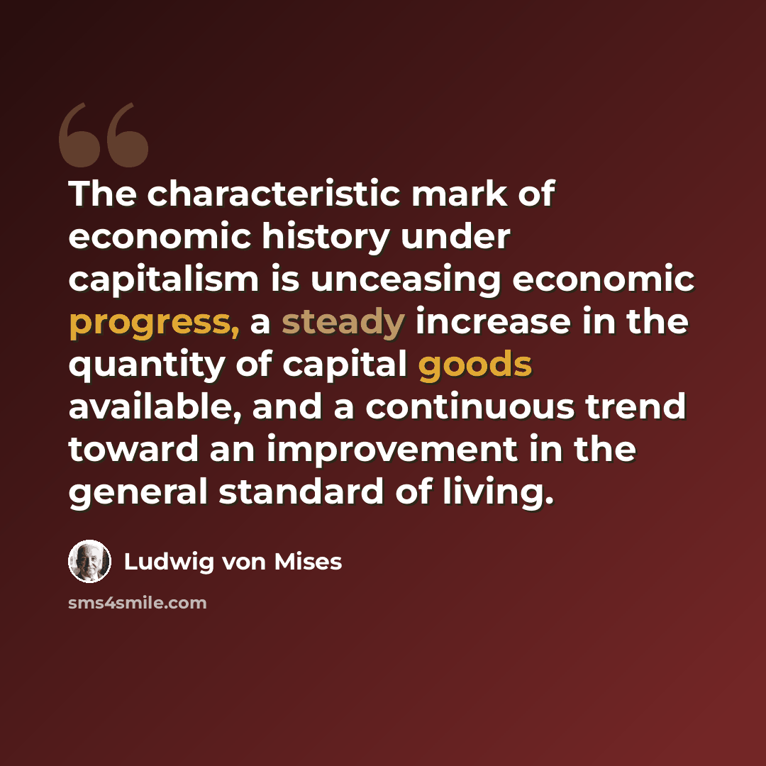 “The characteristic mark of economic history under capitalism is unceasing economic progress, a steady increase in the quantity of capital goods available, and a continuous trend toward an improvement in the general standard of living.” quote by Ludwig von Mises