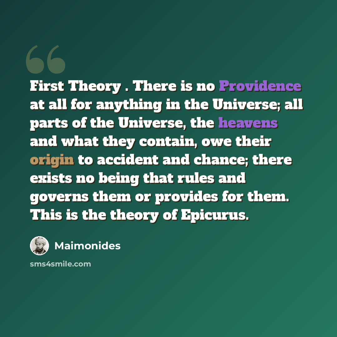“First Theory . There is no Providence at all for anything in the Universe; all parts of the Universe, the heavens and what they contain, owe their origin to accident and chance; there exists no being that rules and governs them or provides for them. This is the theory of Epicurus.” quote by Maimonides
