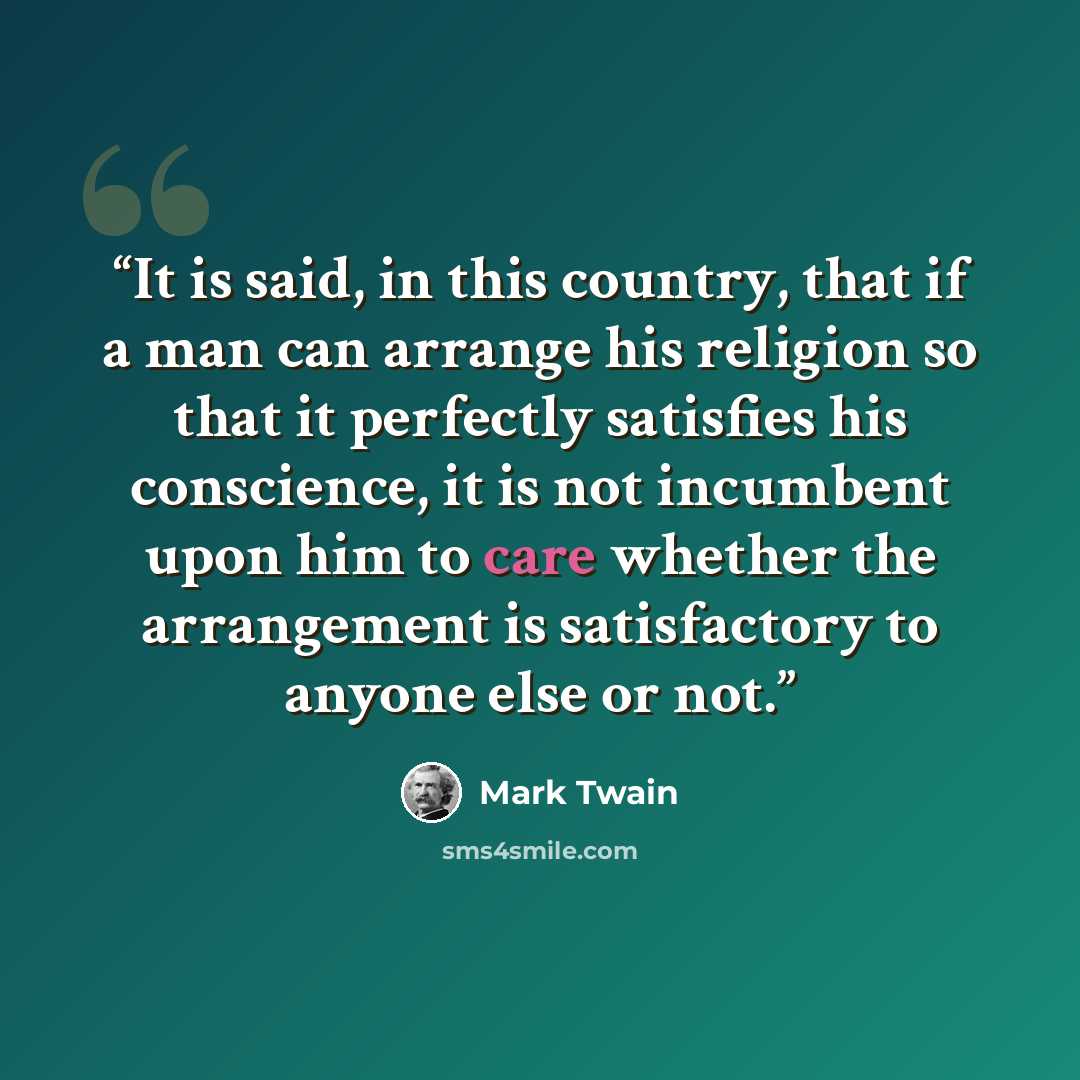 “It is said, in this country, that if a man can arrange his religion so that it perfectly satisfies his conscience, it is not incumbent upon him to care whether the arrangement is satisfactory to anyone else or not.” quote by Mark Twain