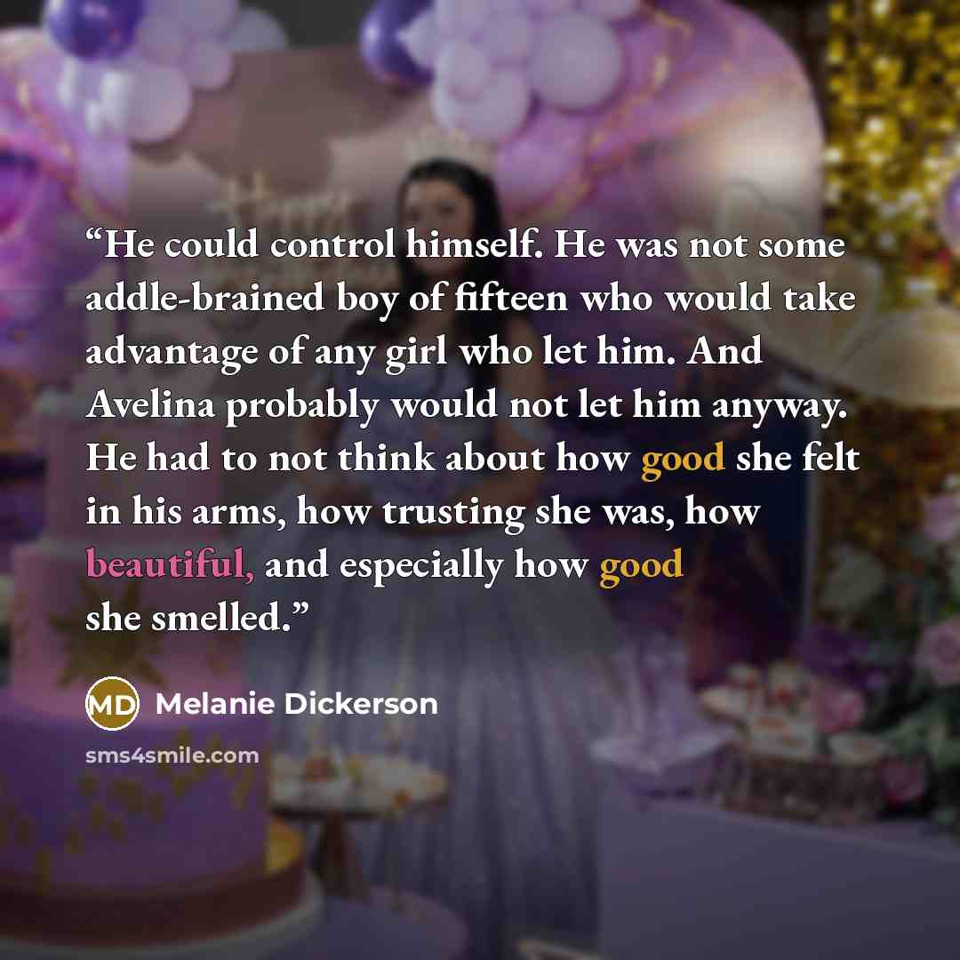 “He could control himself. He was not some addle-brained boy of fifteen who would take advantage of any girl who let him. And Avelina probably would not let him anyway. He had to not think about how good she felt in his arms, how trusting she was, how beautiful, and especially how good she smelled.” quote by Melanie Dickerson