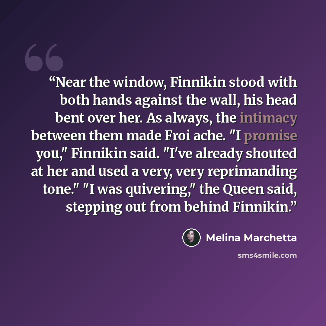 “Near the window, Finnikin stood with both hands against the wall, his head bent over her. As always, the intimacy between them made Froi ache. "I promise you," Finnikin said. "I've already shouted at her and used a very, very reprimanding tone." "I was quivering," the Queen said, stepping out from…” quote by Melina Marchetta