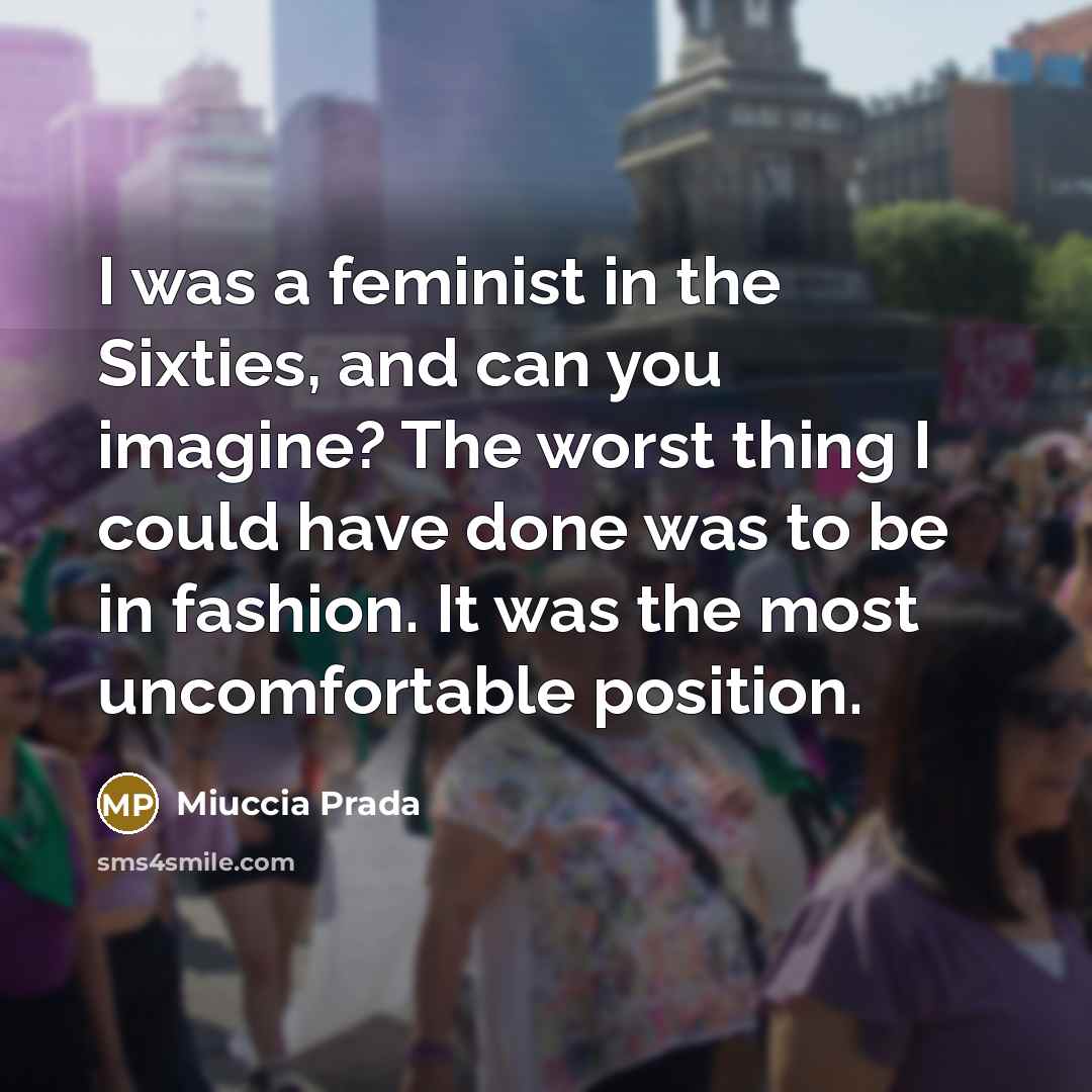 “I was a feminist in the Sixties, and can you imagine? The worst thing I could have done was to be in fashion. It was the most uncomfortable position.” quote by Miuccia Prada
