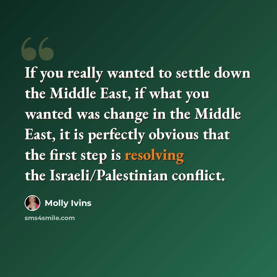 “If you really wanted to settle down the Middle East, if what you wanted was change in the Middle East, it is perfectly obvious that the first step is resolving the Israeli/Palestinian conflict.” quote by Molly Ivins