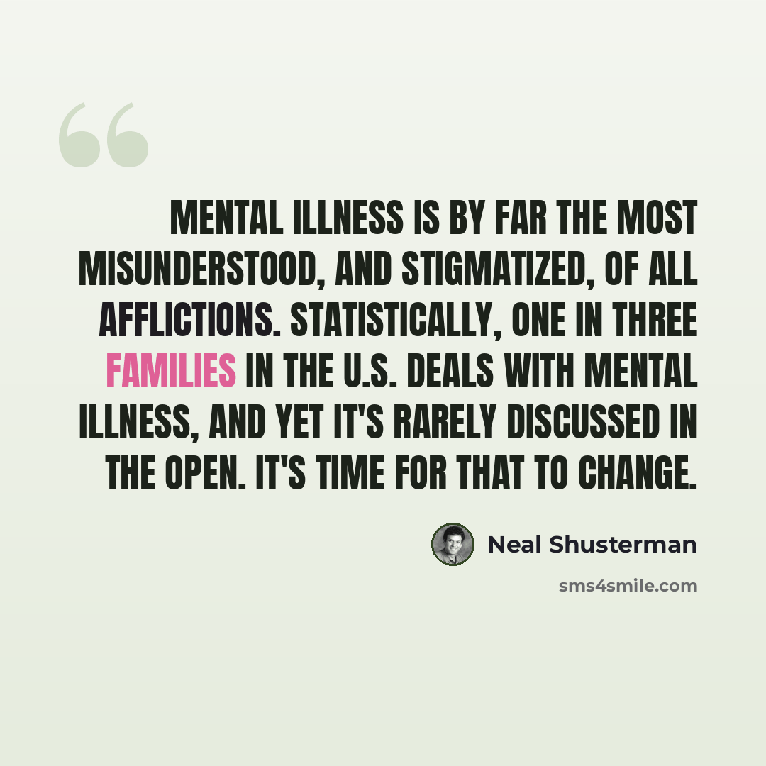 “Mental illness is by far the most misunderstood, and stigmatized, of all afflictions. Statistically, one in three families in the U.S. deals with mental illness, and yet it's rarely discussed in the open. It's time for that to change.” quote by Neal Shusterman