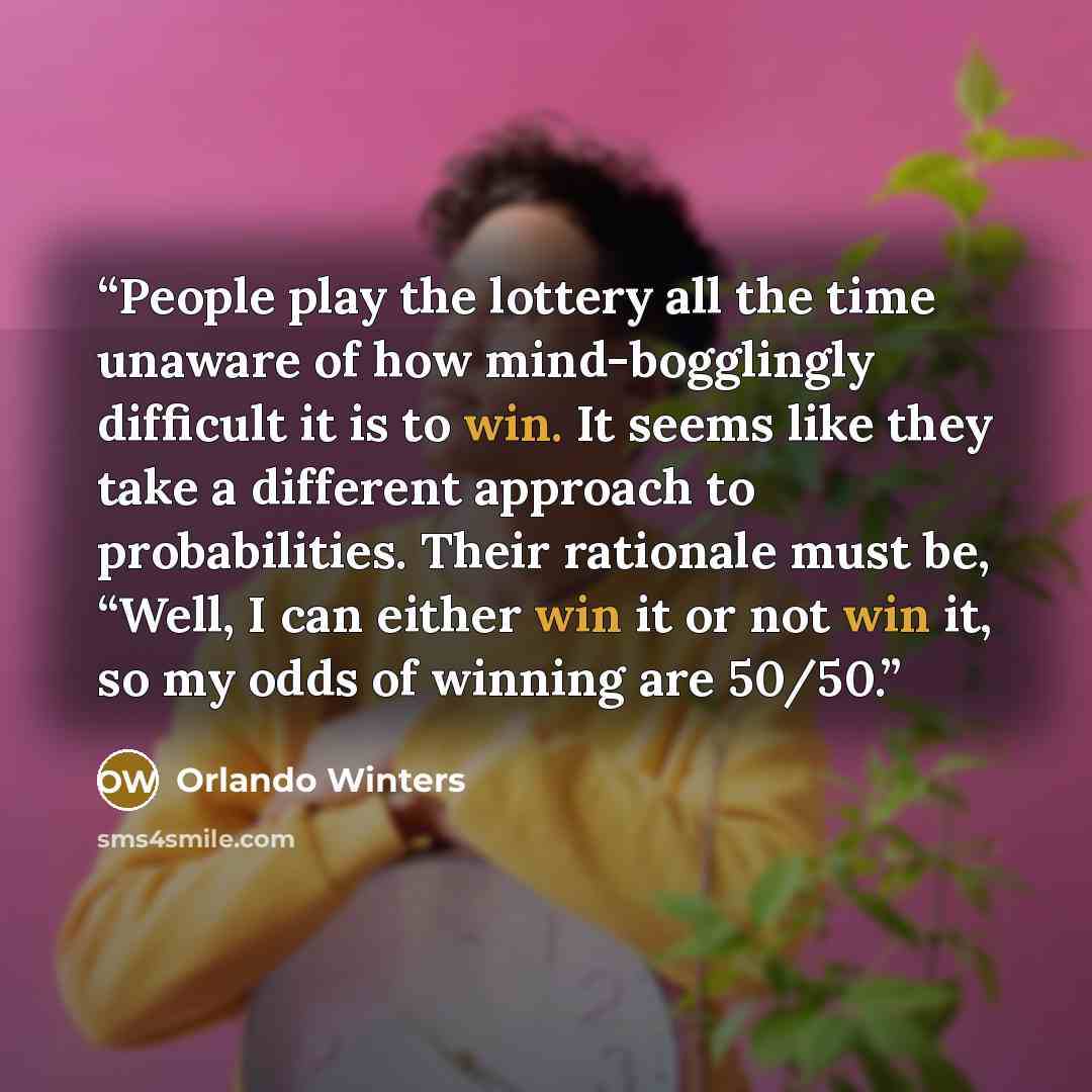 “People play the lottery all the time unaware of how mind-bogglingly difficult it is to win. It seems like they take a different approach to probabilities. Their rationale must be, “Well, I can either win it or not win it, so my odds of winning are 50/50.” quote by Orlando Winters