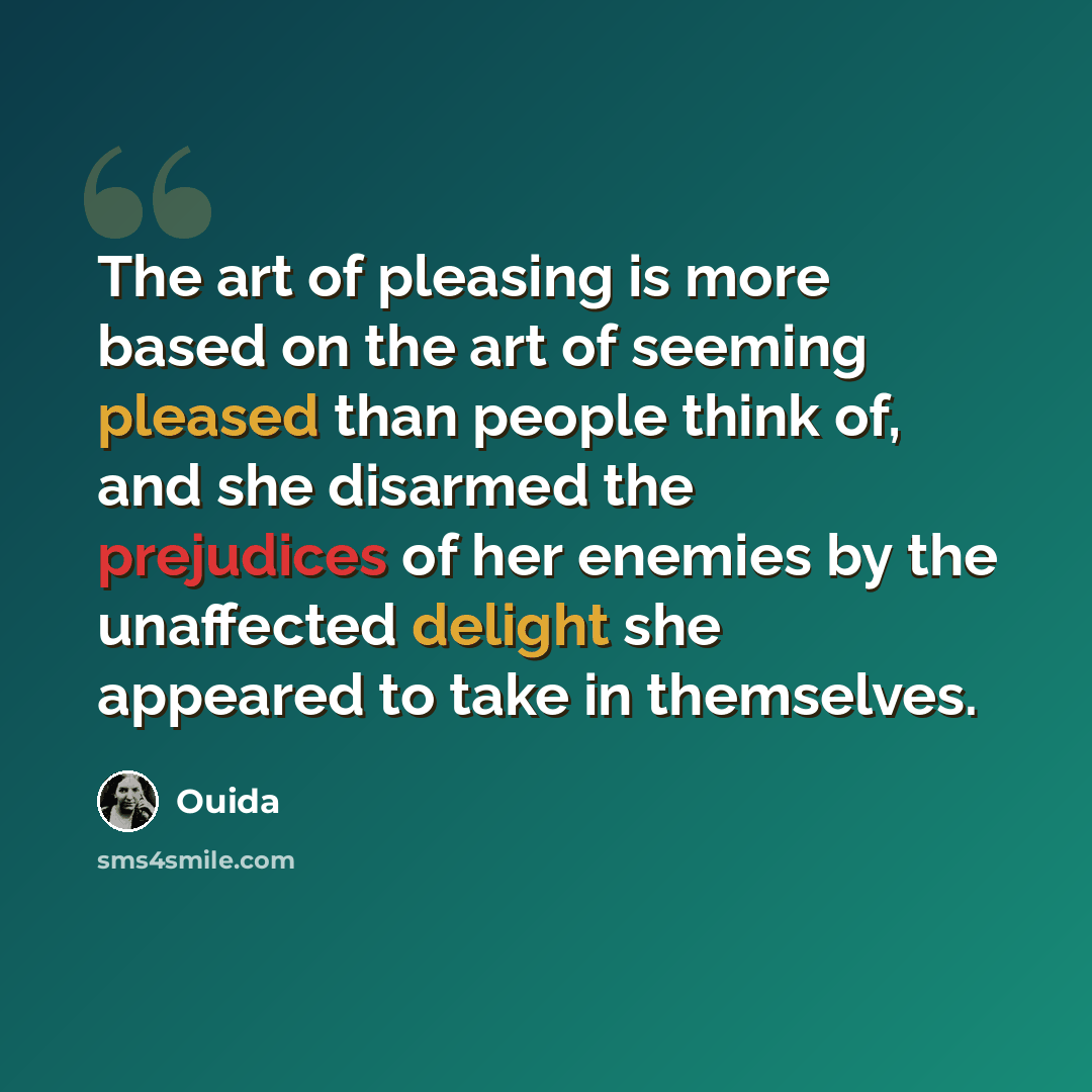 “The art of pleasing is more based on the art of seeming pleased than people think of, and she disarmed the prejudices of her enemies by the unaffected delight she appeared to take in themselves.” quote by Ouida