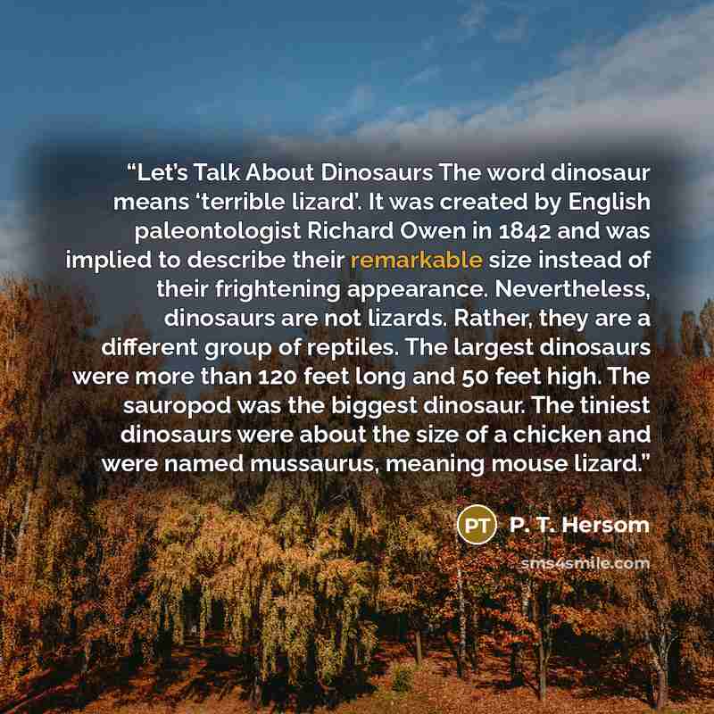 “Let’s Talk About Dinosaurs The word dinosaur means ‘terrible lizard’. It was created by English paleontologist Richard Owen in 1842 and was implied to describe their remarkable size instead of their frightening appearance. Nevertheless, dinosaurs are not lizards. Rather, they are a different group…” quote by P. T. Hersom