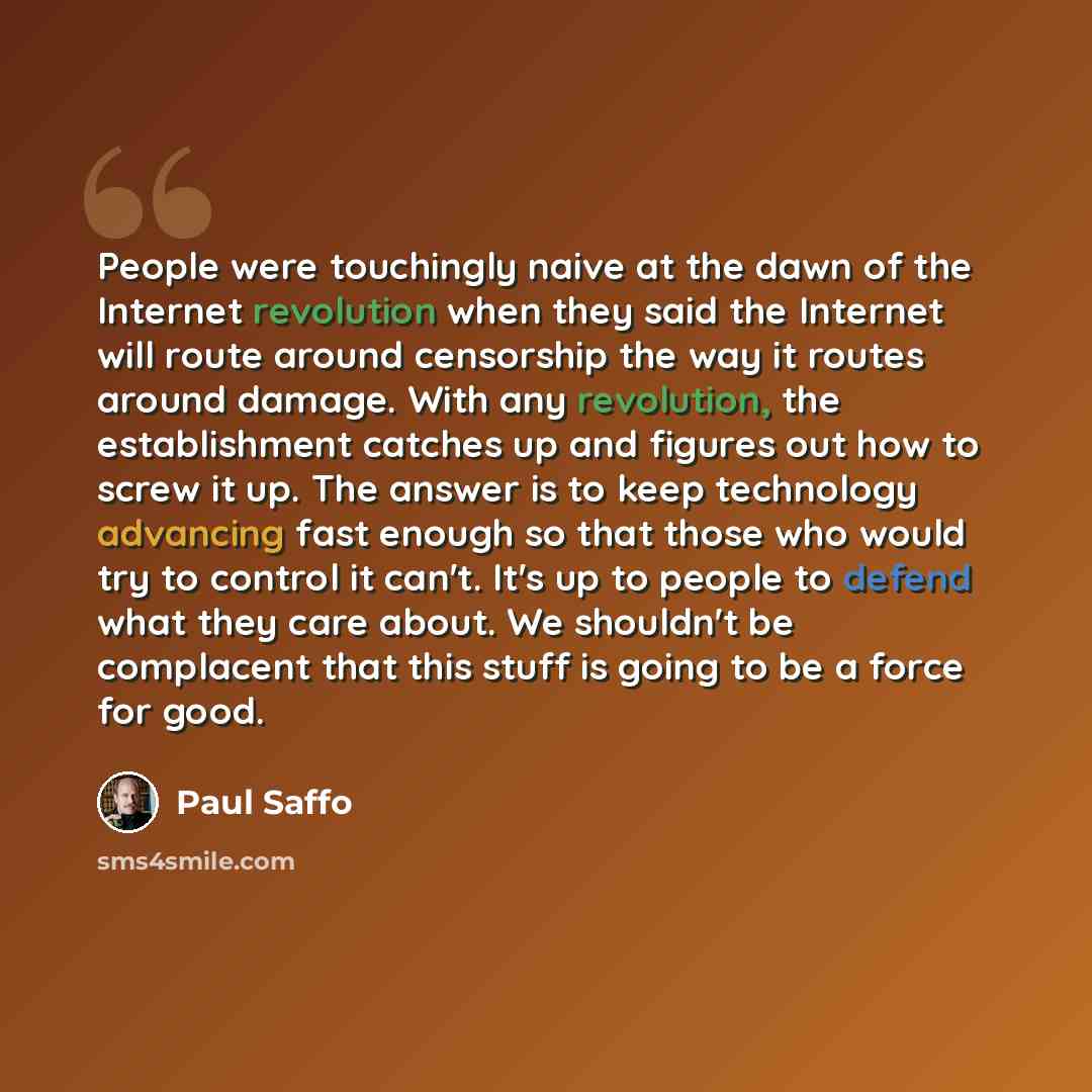 “People were touchingly naive at the dawn of the Internet revolution when they said the Internet will route around censorship the way it routes around damage. With any revolution, the establishment catches up and figures out how to screw it up. The answer is to keep technology advancing fast enough…” quote by Paul Saffo