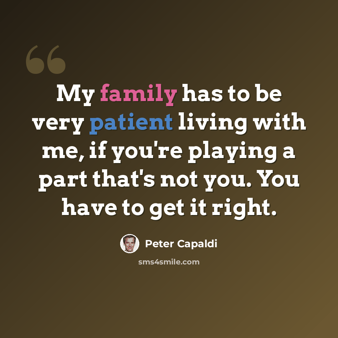 “My family has to be very patient living with me, if you're playing a part that's not you. You have to get it right.” quote by Peter Capaldi