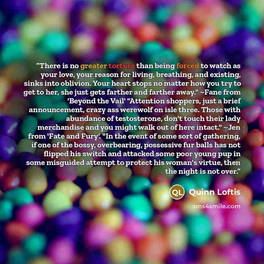 “There is no greater torture than being forced to watch as your love, your reason for living, breathing, and existing, sinks into oblivion. Your heart stops no matter how you try to get to her, she just gets farther and farther away." ~Fane from 'Beyond the Vail' "Attention shoppers, just a brief…” quote by Quinn Loftis