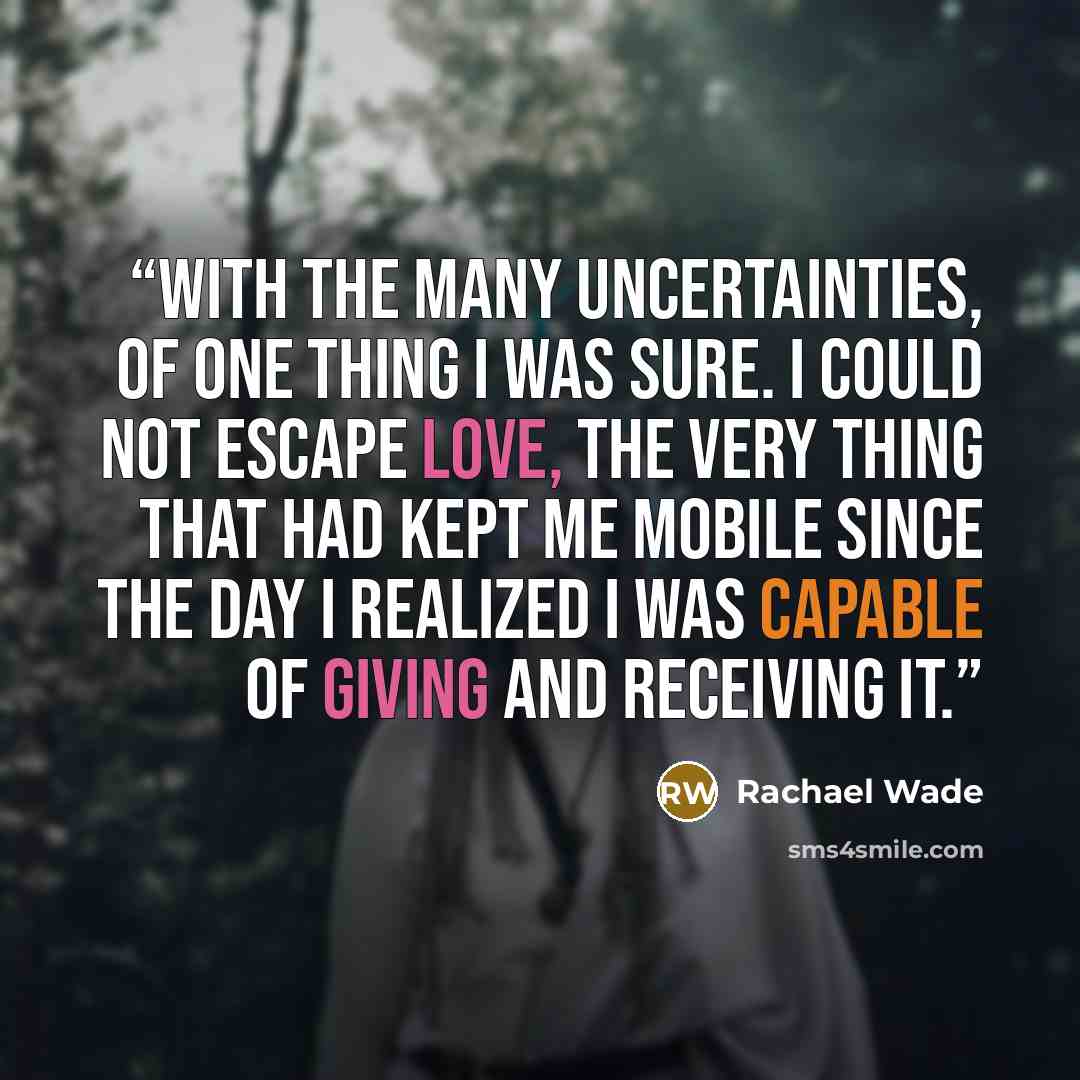 “With the many uncertainties, of one thing I was sure. I could not escape love, the very thing that had kept me mobile since the day I realized I was capable of giving and receiving it.” quote by Rachael Wade