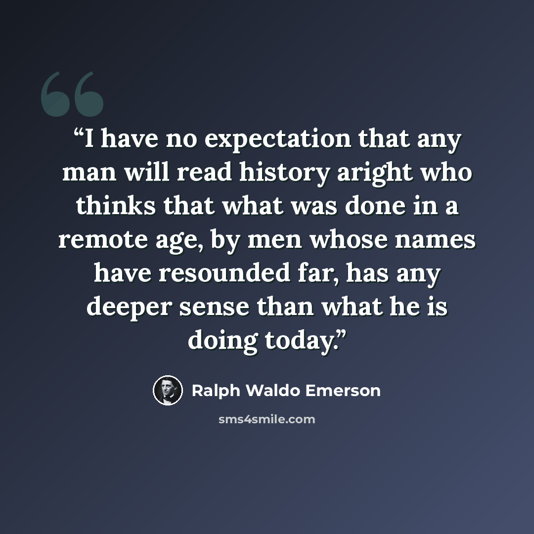 “I have no expectation that any man will read history aright who thinks that what was done in a remote age, by men whose names have resounded far, has any deeper sense than what he is doing today.” quote by Ralph Waldo Emerson