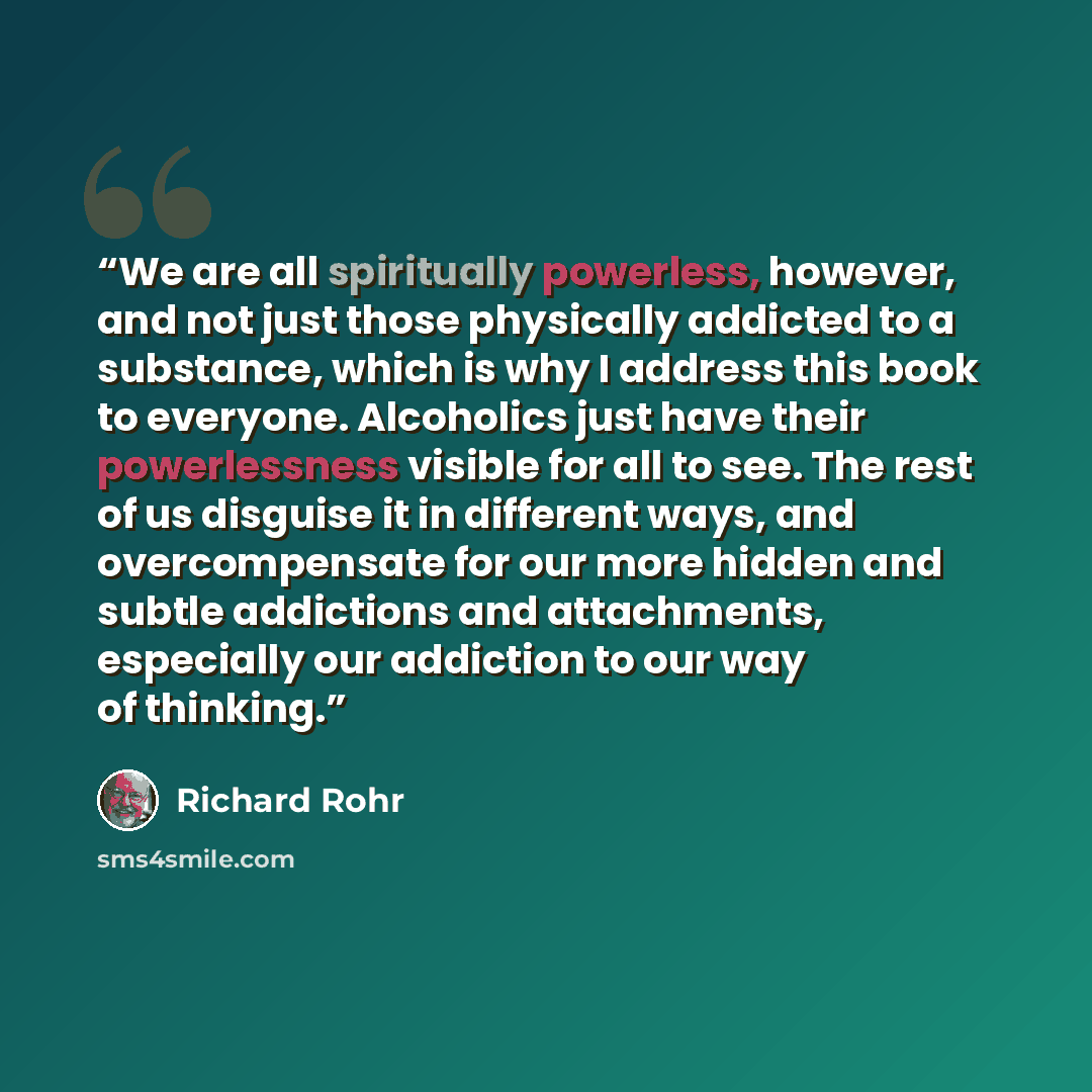 “We are all spiritually powerless, however, and not just those physically addicted to a substance, which is why I address this book to everyone. Alcoholics just have their powerlessness visible for all to see. The rest of us disguise it in different ways, and overcompensate for our more hidden and…” quote by Richard Rohr