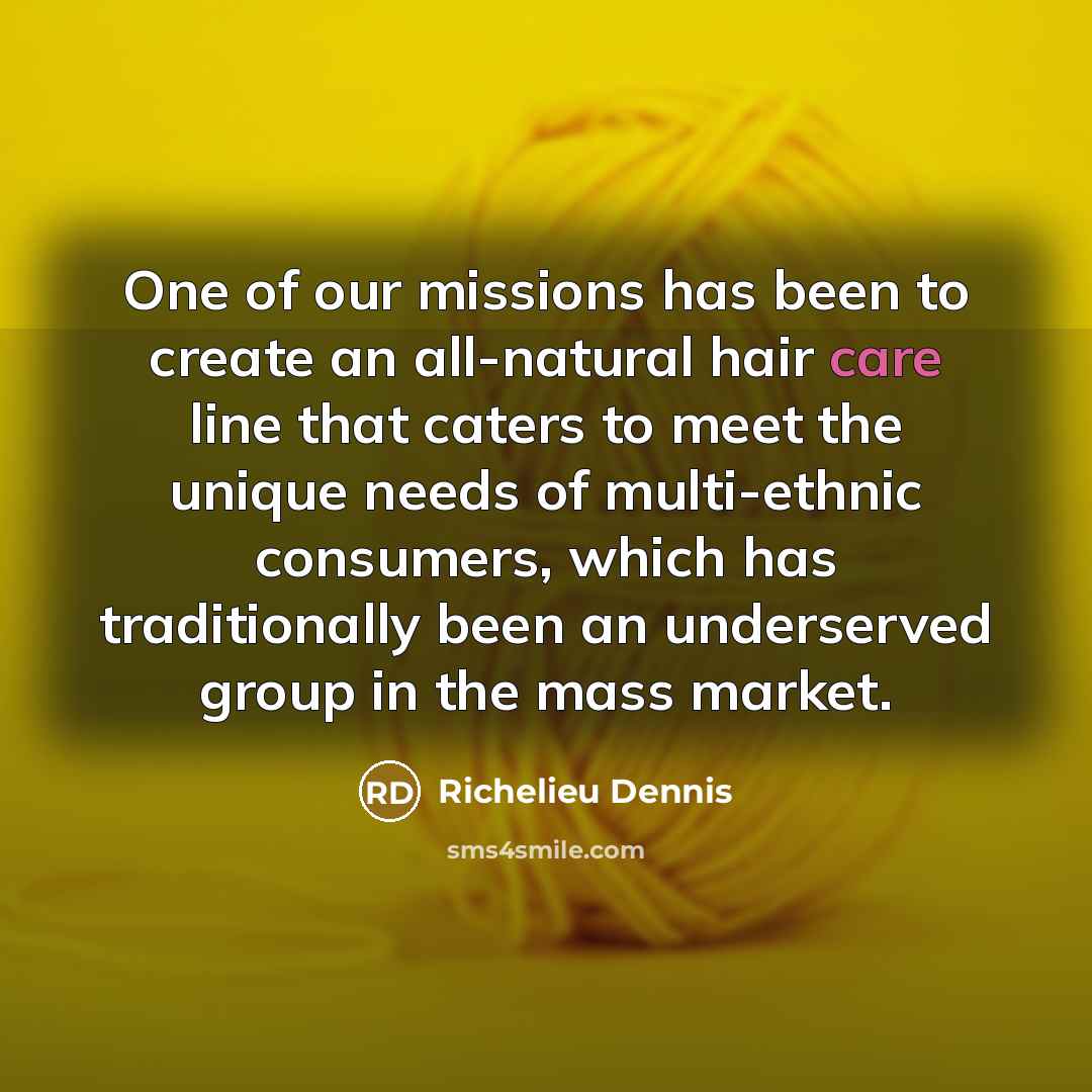 “One of our missions has been to create an all-natural hair care line that caters to meet the unique needs of multi-ethnic consumers, which has traditionally been an underserved group in the mass market.” quote by Richelieu Dennis