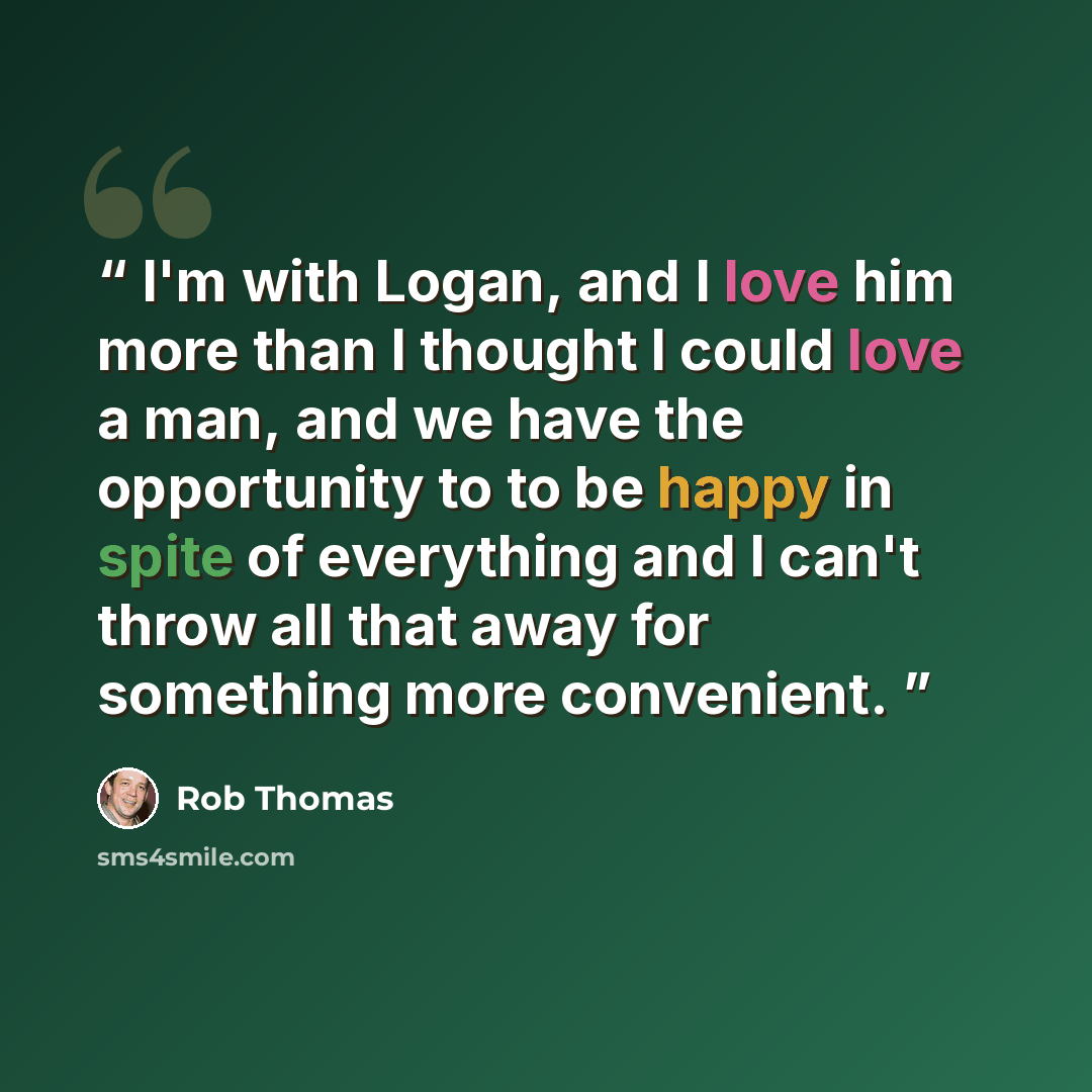 “I'm with Logan, and I love him more than I thought I could love a man, and we have the opportunity to to be happy in spite of everything and I can't throw all that away for something more convenient.” quote by Rob Thomas