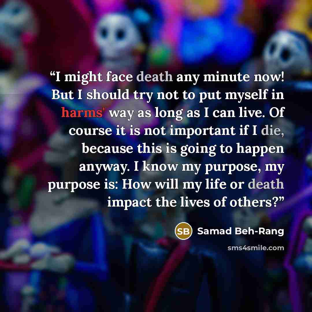 “I might face death any minute now! But I should try not to put myself in harms' way as long as I can live. Of course it is not important if I die, because this is going to happen anyway. I know my purpose, my purpose is: How will my life or death impact the lives of others?” quote by Samad Beh-Rang