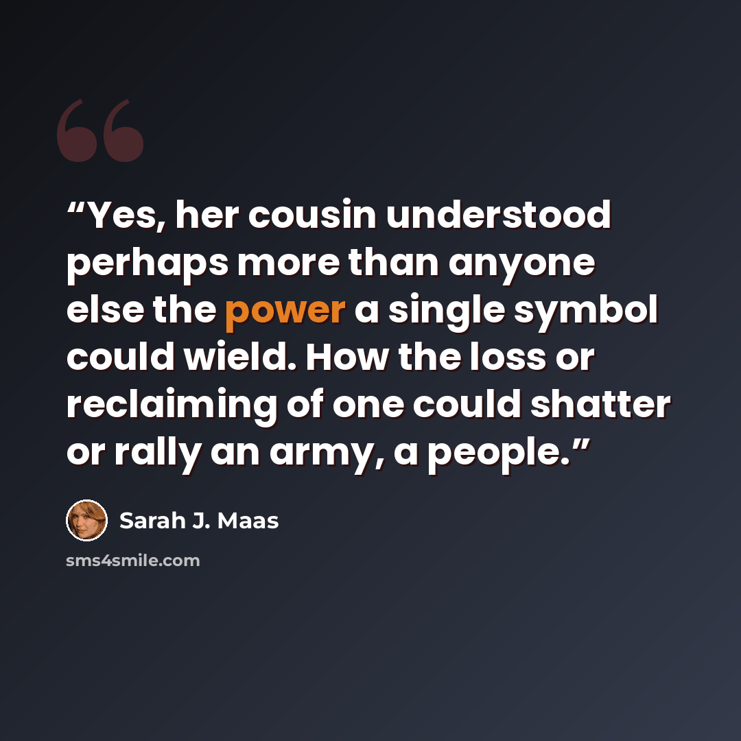 “Yes, her cousin understood perhaps more than anyone else the power a single symbol could wield. How the loss or reclaiming of one could shatter or rally an army, a people.” quote by Sarah J. Maas