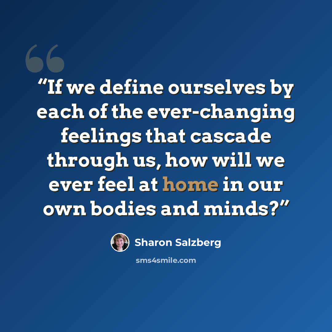 “If we define ourselves by each of the ever-changing feelings that cascade through us, how will we ever feel at home in our own bodies and minds?” quote by Sharon Salzberg