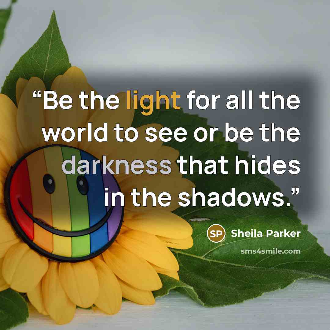 “Be the light for all the world to see or be the darkness that hides in the shadows.” quote by Sheila Parker