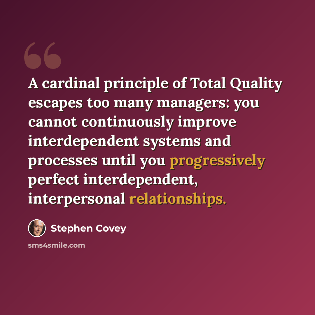 “A cardinal principle of Total Quality escapes too many managers: you cannot continuously improve interdependent systems and processes until you progressively perfect interdependent, interpersonal relationships.” quote by Stephen Covey