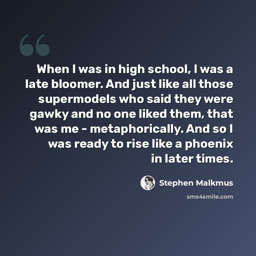 “When I was in high school, I was a late bloomer. And just like all those supermodels who said they were gawky and no one liked them, that was me - metaphorically. And so I was ready to rise like a phoenix in later times.” quote by Stephen Malkmus