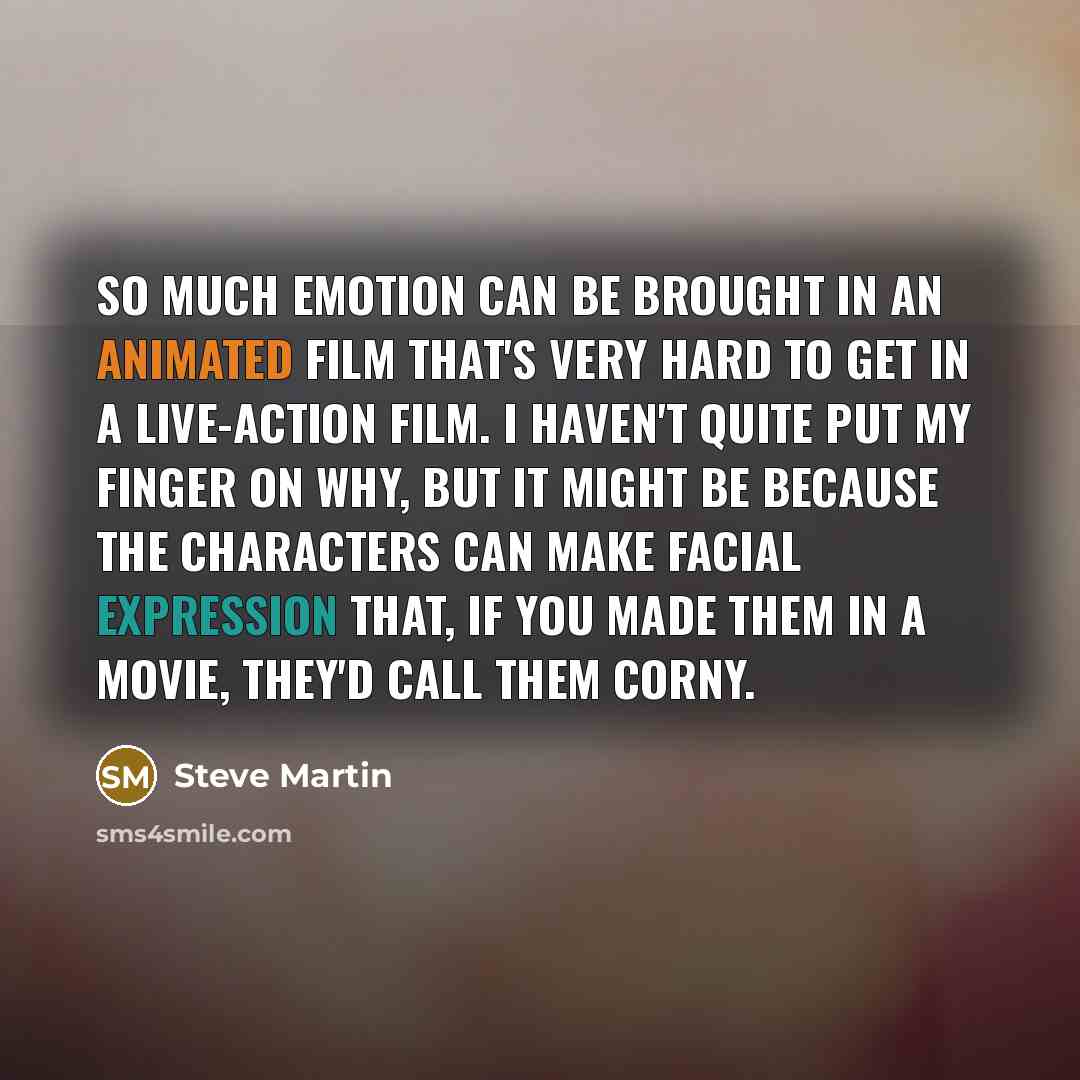 “So much emotion can be brought in an animated film that's very hard to get in a live-action film. I haven't quite put my finger on why, but it might be because the characters can make facial expression that, if you made them in a movie, they'd call them corny.” quote by Steve Martin