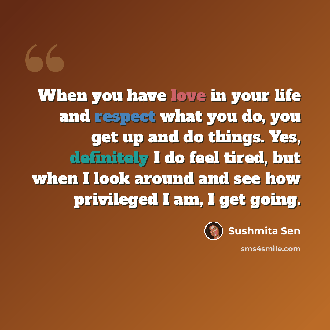 “When you have love in your life and respect what you do, you get up and do things. Yes, definitely I do feel tired, but when I look around and see how privileged I am, I get going.” quote by Sushmita Sen