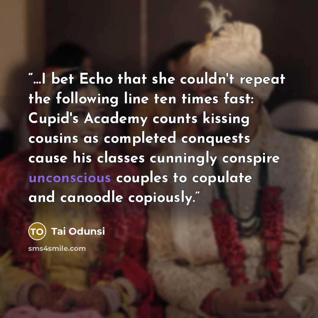 “…I bet Echo that she couldn't repeat the following line ten times fast: Cupid's Academy counts kissing cousins as completed conquests cause his classes cunningly conspire unconscious couples to copulate and canoodle copiously.” quote by Tai Odunsi