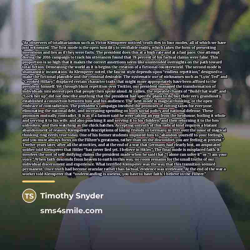 “As observers of totalitarianism such as Victor Klemperer noticed, truth dies in four modes, all of which we have just witnessed. The first mode is the open hostility to verifiable reality, which takes the form of presenting inventions and lies as if they were facts. The president does this at a…” quote by Timothy Snyder