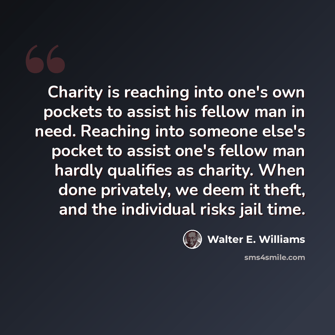 “Charity is reaching into one's own pockets to assist his fellow man in need. Reaching into someone else's pocket to assist one's fellow man hardly qualifies as charity. When done privately, we deem it theft, and the individual risks jail time.” quote by Walter E. Williams