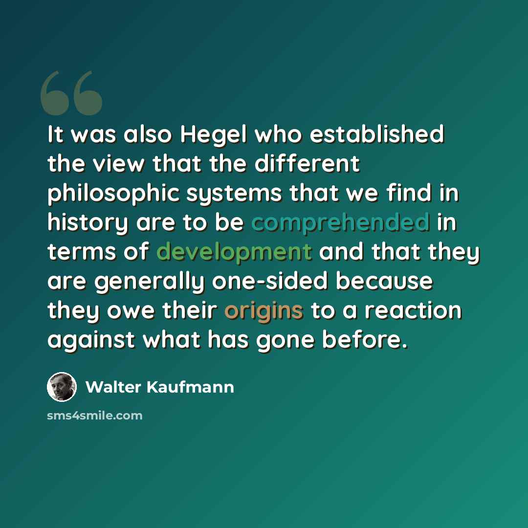“It was also Hegel who established the view that the different philosophic systems that we find in history are to be comprehended in terms of development and that they are generally one-sided because they owe their origins to a reaction against what has gone before.” quote by Walter Kaufmann